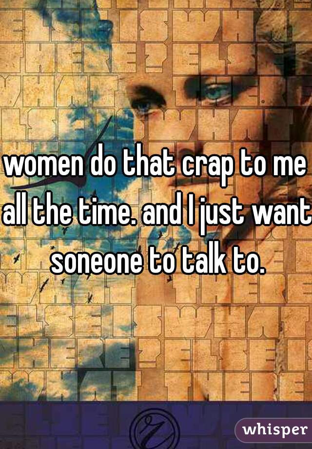 women do that crap to me all the time. and I just want soneone to talk to.
