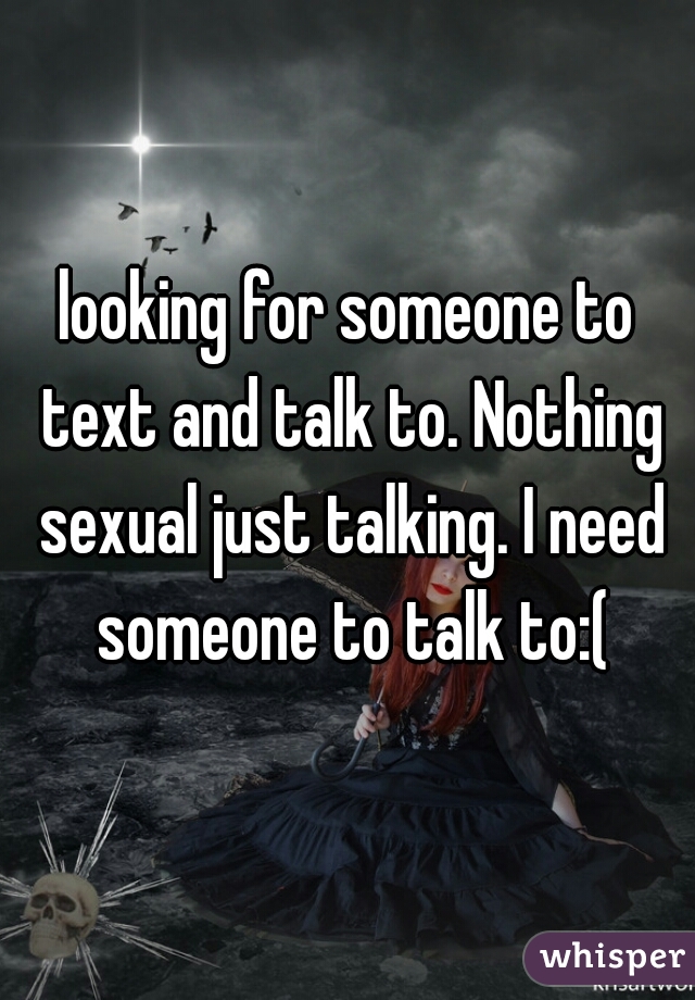 looking for someone to text and talk to. Nothing sexual just talking. I need someone to talk to:(