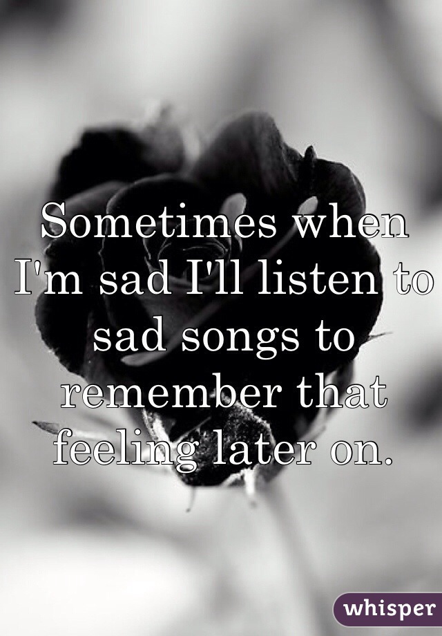 Sometimes when I'm sad I'll listen to sad songs to remember that feeling later on.