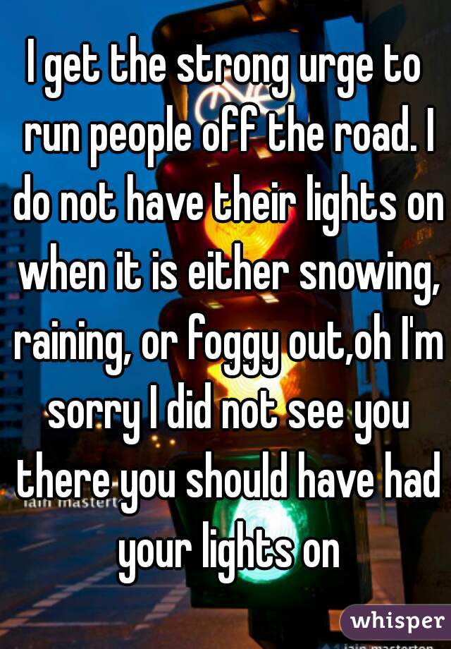 I get the strong urge to run people off the road. I do not have their lights on when it is either snowing, raining, or foggy out,oh I'm sorry I did not see you there you should have had your lights on