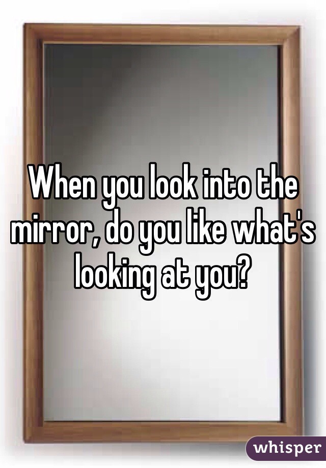 When you look into the mirror, do you like what's looking at you?