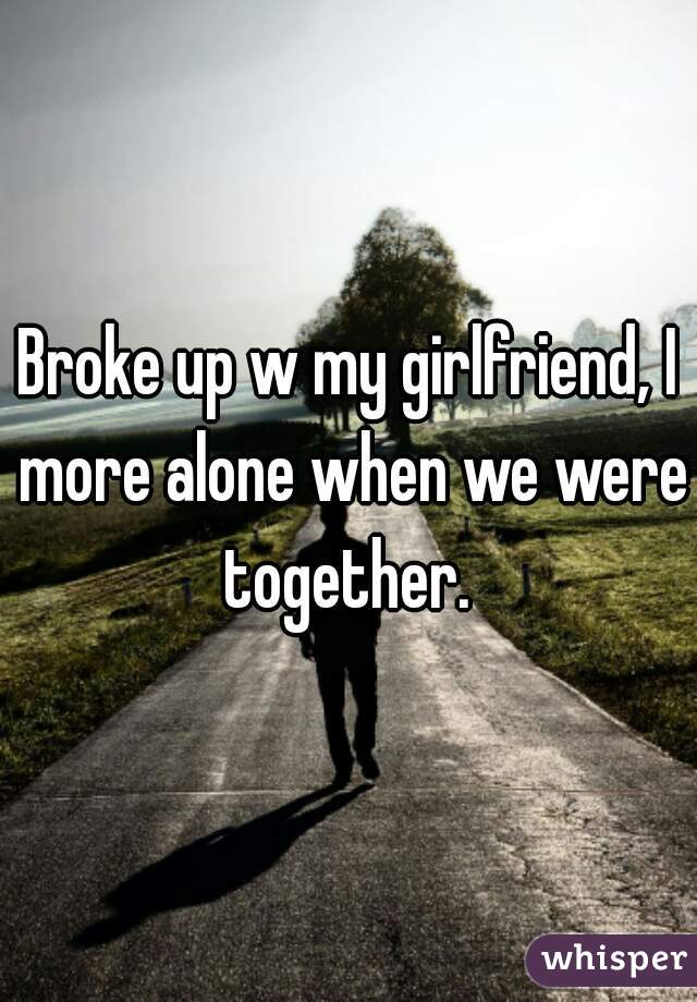 Broke up w my girlfriend, I more alone when we were together. 
