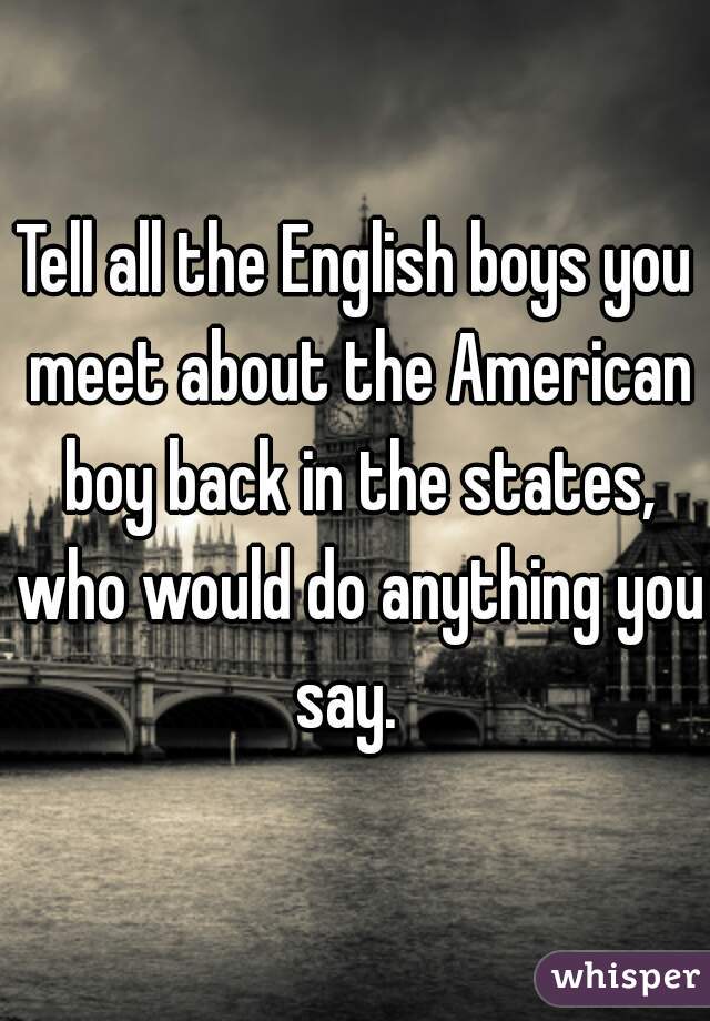 Tell all the English boys you meet about the American boy back in the states, who would do anything you say.  