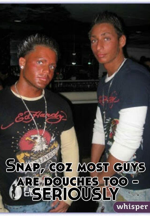 Snap, coz most guys are douches too - SERIOUSLY 