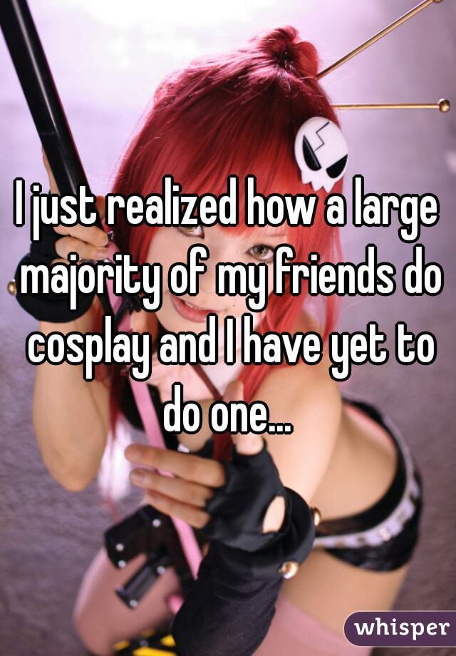 I just realized how a large majority of my friends do cosplay and I have yet to do one... 