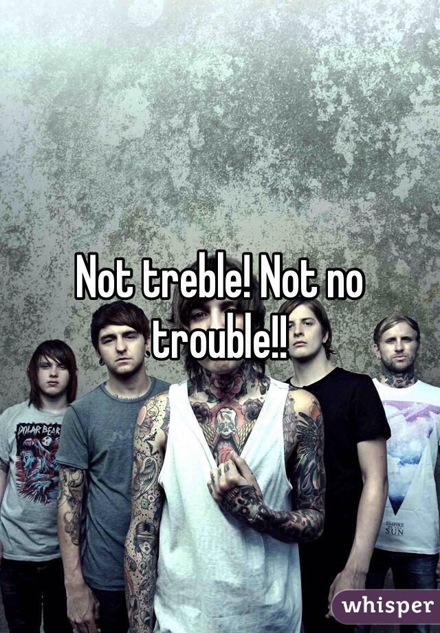 Not treble! Not no trouble!!