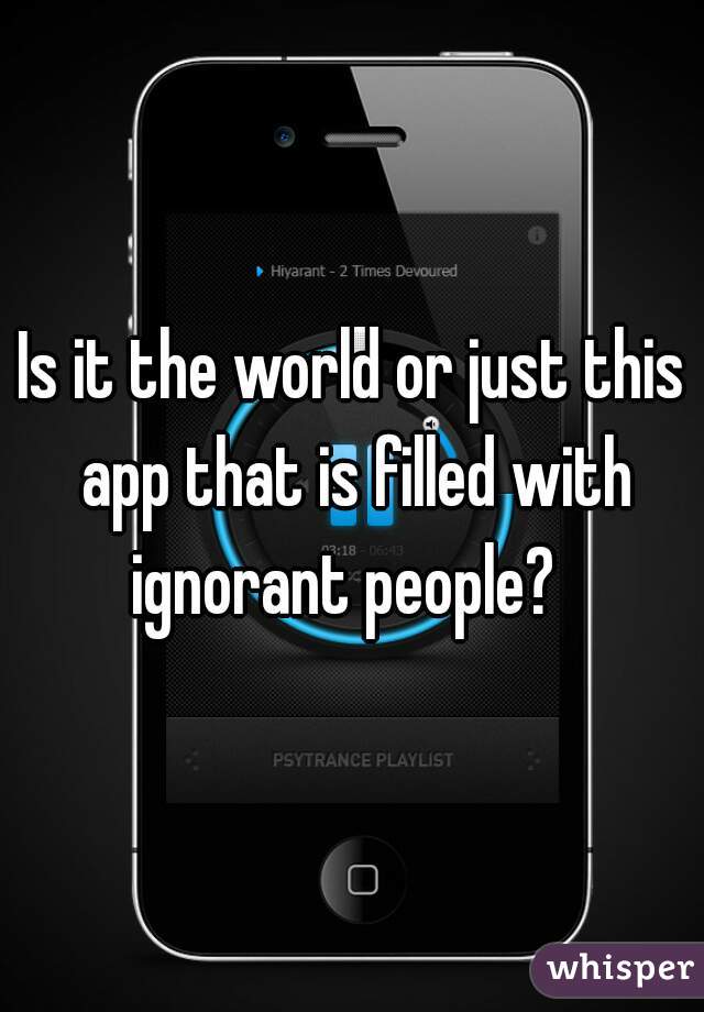 Is it the world or just this app that is filled with ignorant people?  