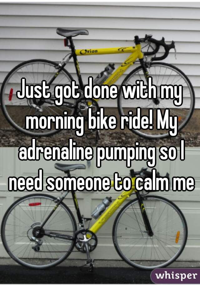 Just got done with my morning bike ride! My adrenaline pumping so I need someone to calm me