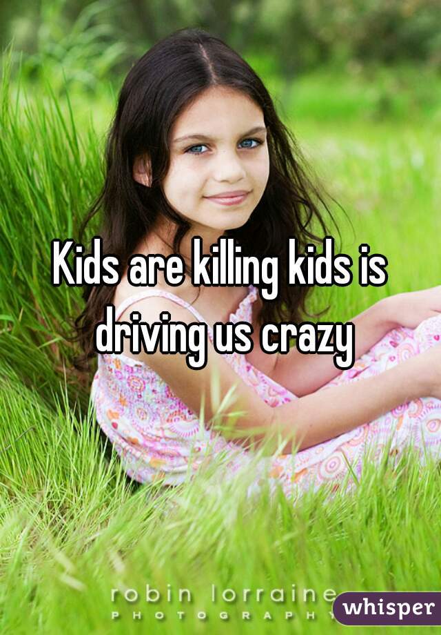 Kids are killing kids is driving us crazy
