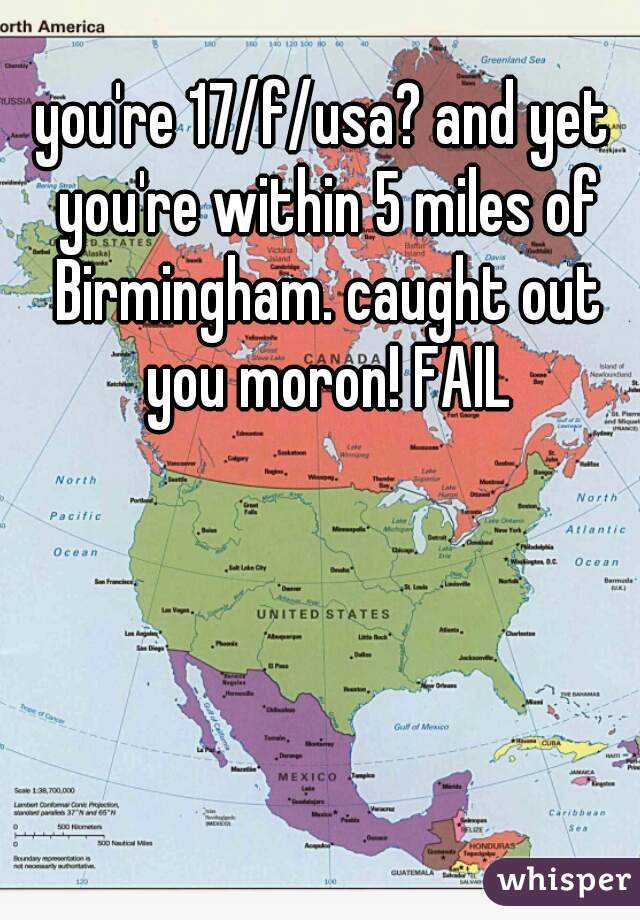 you're 17/f/usa? and yet you're within 5 miles of Birmingham. caught out you moron! FAIL