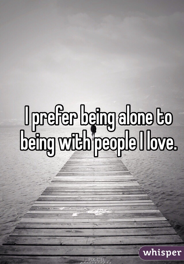 I prefer being alone to being with people I love. 