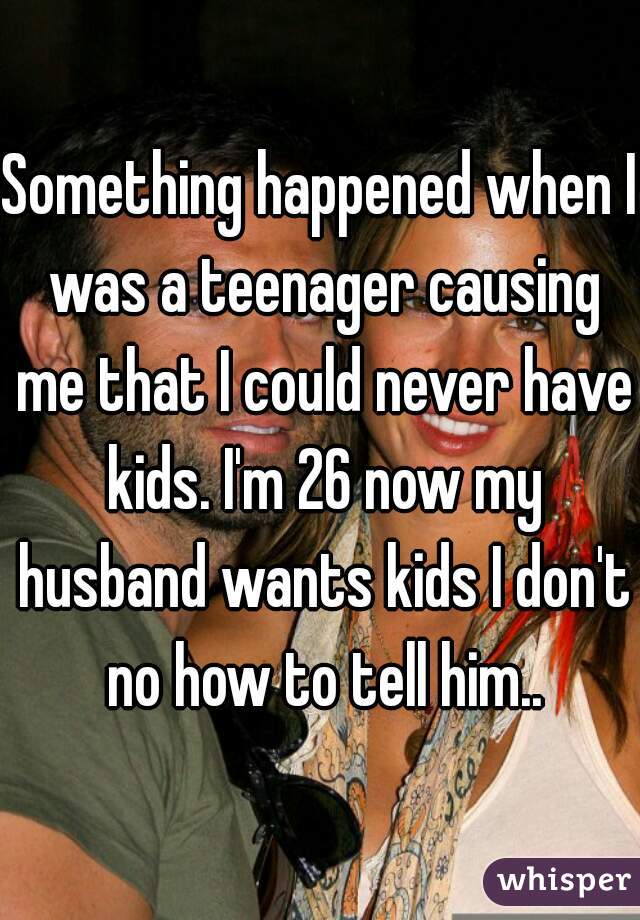Something happened when I was a teenager causing me that I could never have kids. I'm 26 now my husband wants kids I don't no how to tell him..