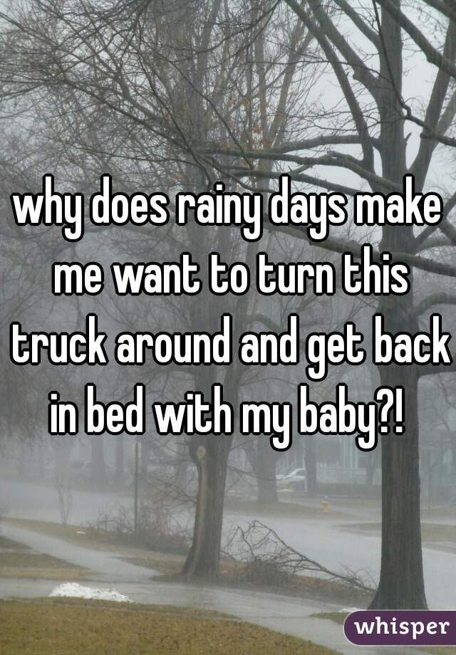why does rainy days make me want to turn this truck around and get back in bed with my baby?! 