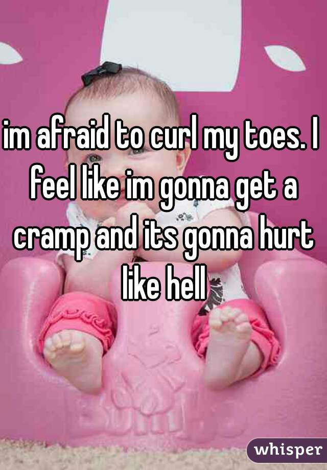im afraid to curl my toes. I feel like im gonna get a cramp and its gonna hurt like hell