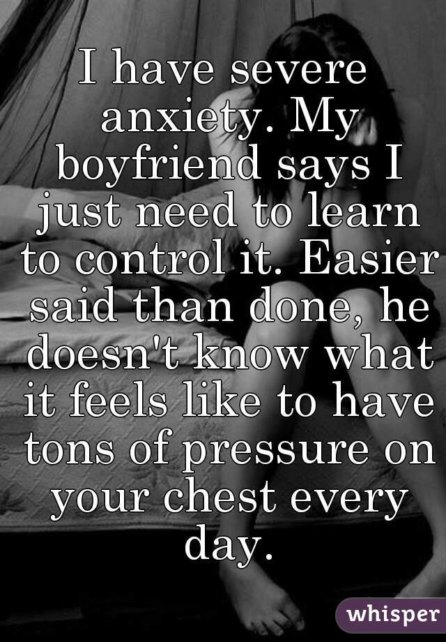 I have severe anxiety. My boyfriend says I just need to learn to control it. Easier said than done, he doesn't know what it feels like to have tons of pressure on your chest every day.