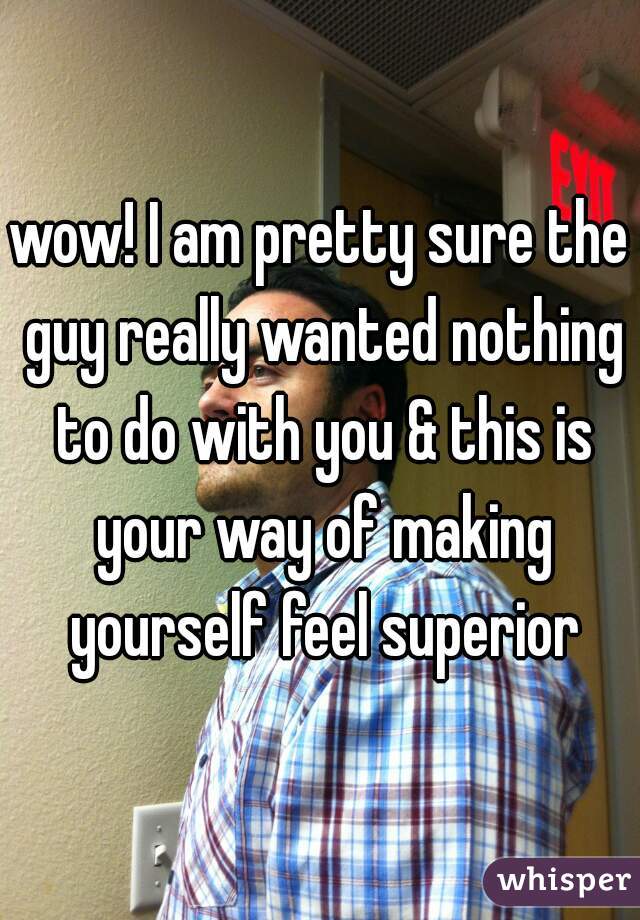 wow! I am pretty sure the guy really wanted nothing to do with you & this is your way of making yourself feel superior