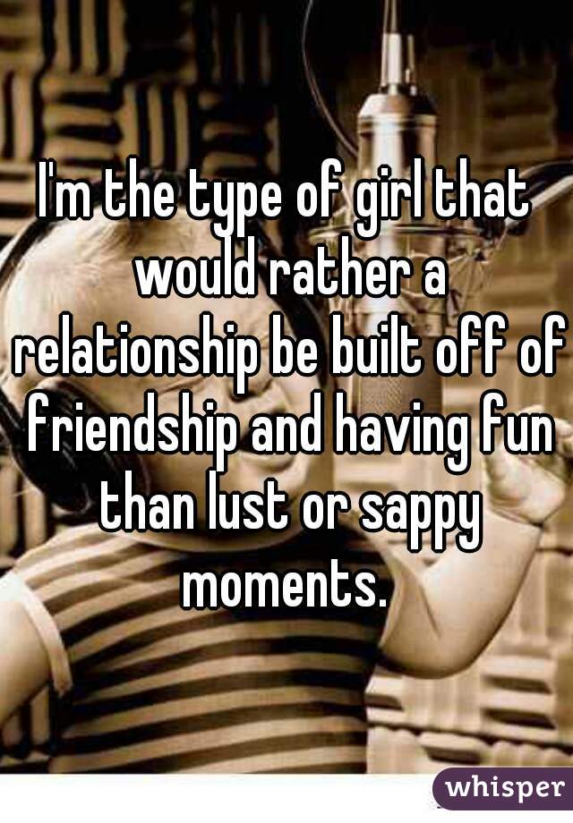 I'm the type of girl that would rather a relationship be built off of friendship and having fun than lust or sappy moments. 