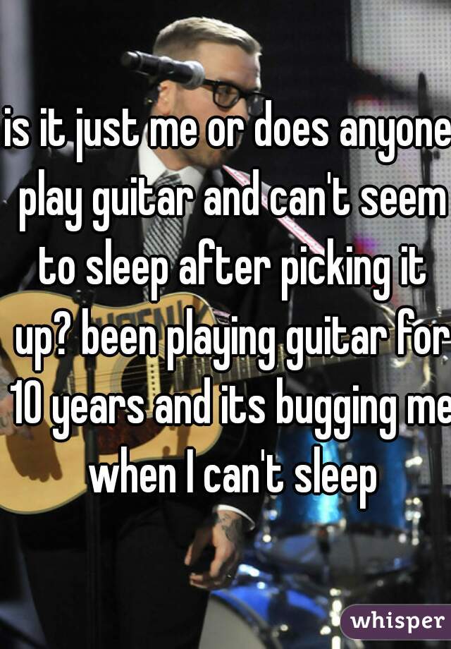 is it just me or does anyone play guitar and can't seem to sleep after picking it up? been playing guitar for 10 years and its bugging me when I can't sleep
