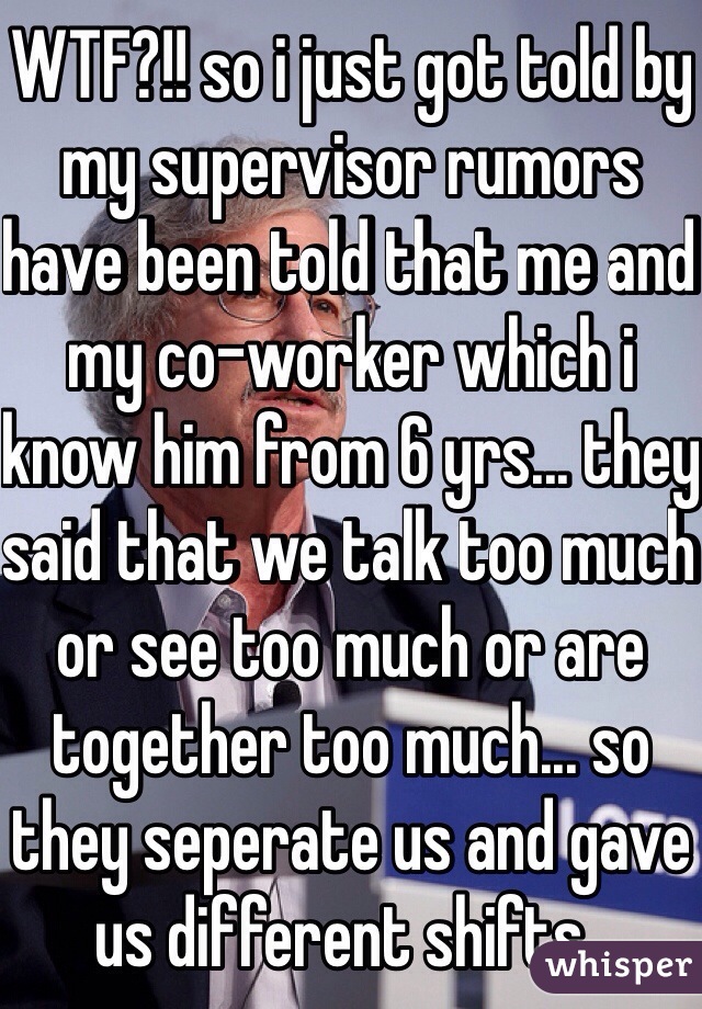 WTF?!! so i just got told by my supervisor rumors have been told that me and my co-worker which i know him from 6 yrs... they said that we talk too much or see too much or are together too much... so they seperate us and gave us different shifts.. 