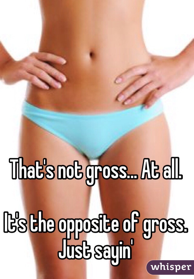 That's not gross... At all. 

It's the opposite of gross. 
Just sayin'