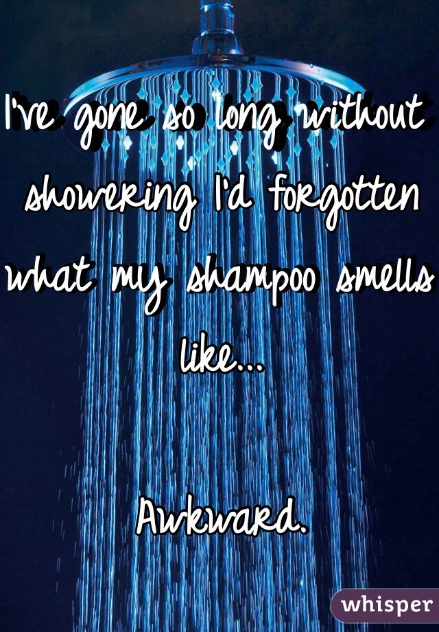 I've gone so long without showering I'd forgotten what my shampoo smells like... 

Awkward.