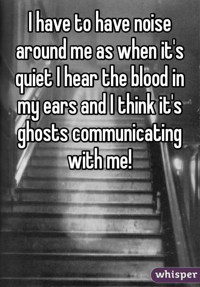 I have to have noise around me as when it's quiet I hear the blood in my ears and I think it's ghosts communicating with me!