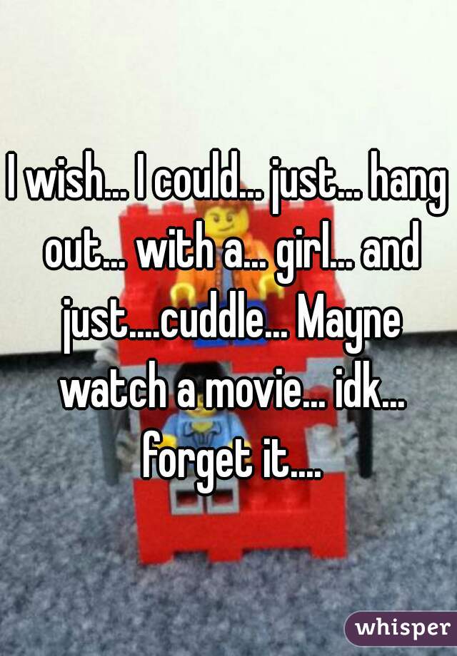 I wish... I could... just... hang out... with a... girl... and just....cuddle... Mayne watch a movie... idk... forget it....