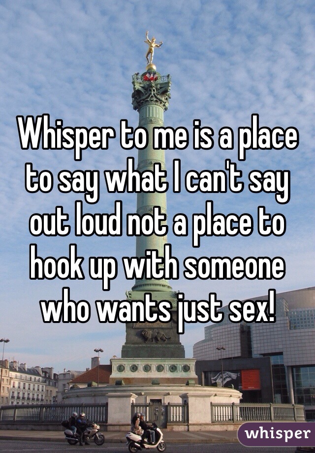 Whisper to me is a place to say what I can't say out loud not a place to hook up with someone who wants just sex!