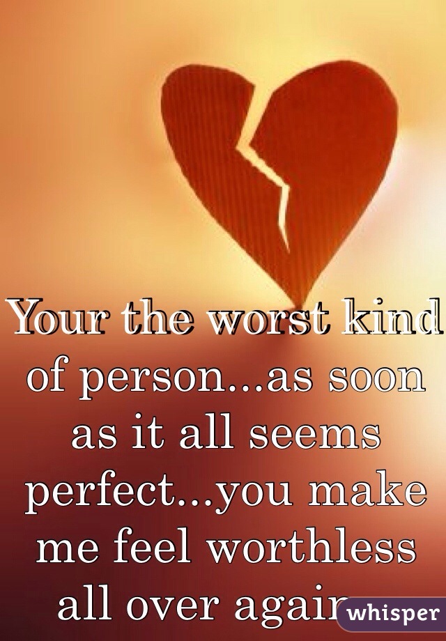 Your the worst kind of person...as soon as it all seems perfect...you make me feel worthless all over again...