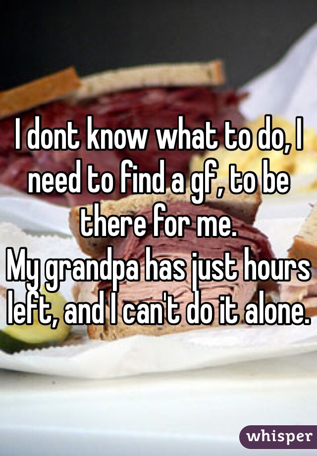 I dont know what to do, I need to find a gf, to be there for me. 
My grandpa has just hours left, and I can't do it alone.