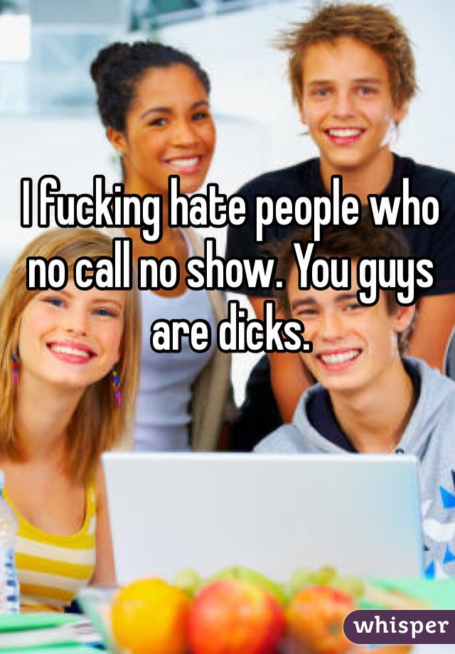 I fucking hate people who no call no show. You guys are dicks. 