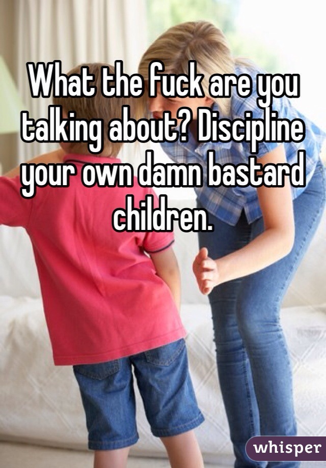 What the fuck are you talking about? Discipline your own damn bastard children. 