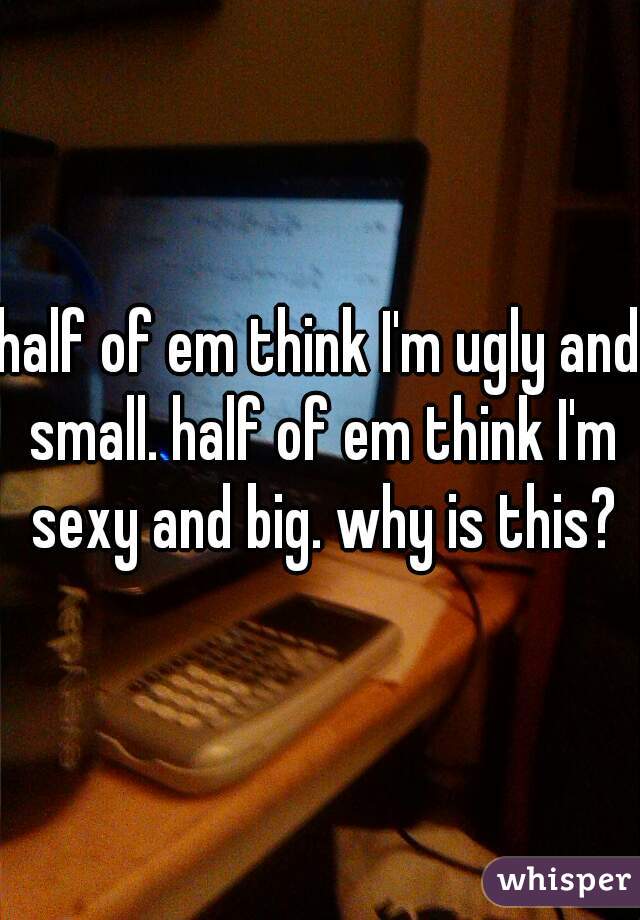 half of em think I'm ugly and small. half of em think I'm sexy and big. why is this?