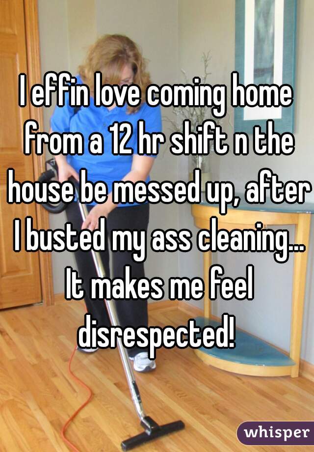 I effin love coming home from a 12 hr shift n the house be messed up, after I busted my ass cleaning... It makes me feel disrespected! 