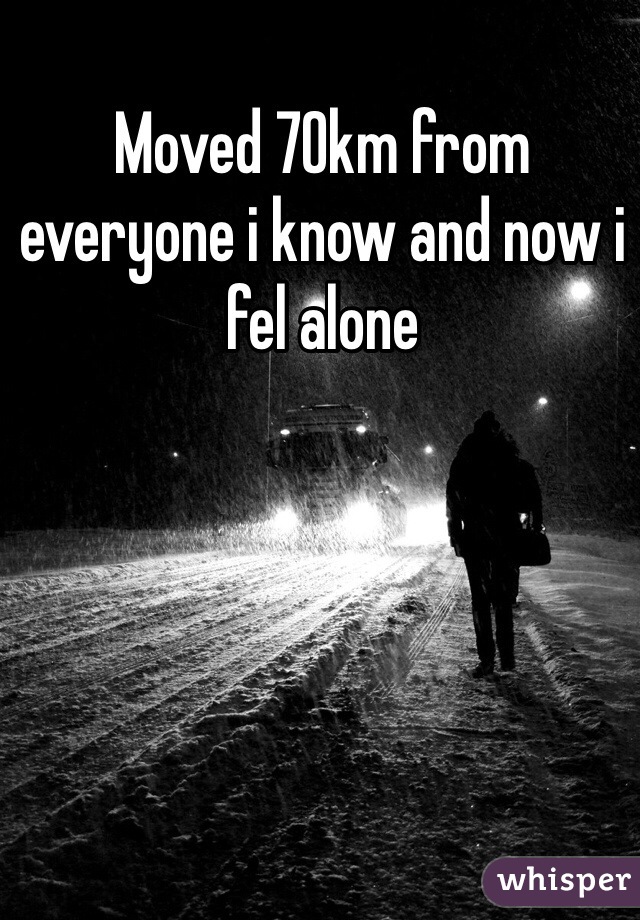 Moved 70km from everyone i know and now i fel alone