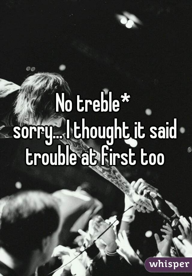 No treble* 
sorry... I thought it said trouble at first too 