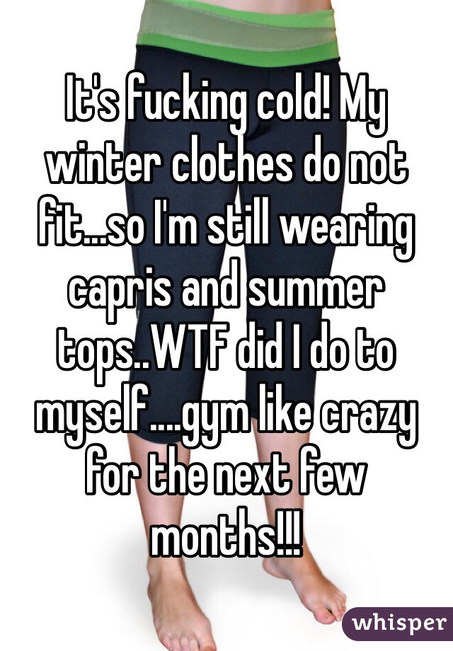 It's fucking cold! My winter clothes do not fit...so I'm still wearing capris and summer tops..WTF did I do to myself....gym like crazy for the next few months!!! 