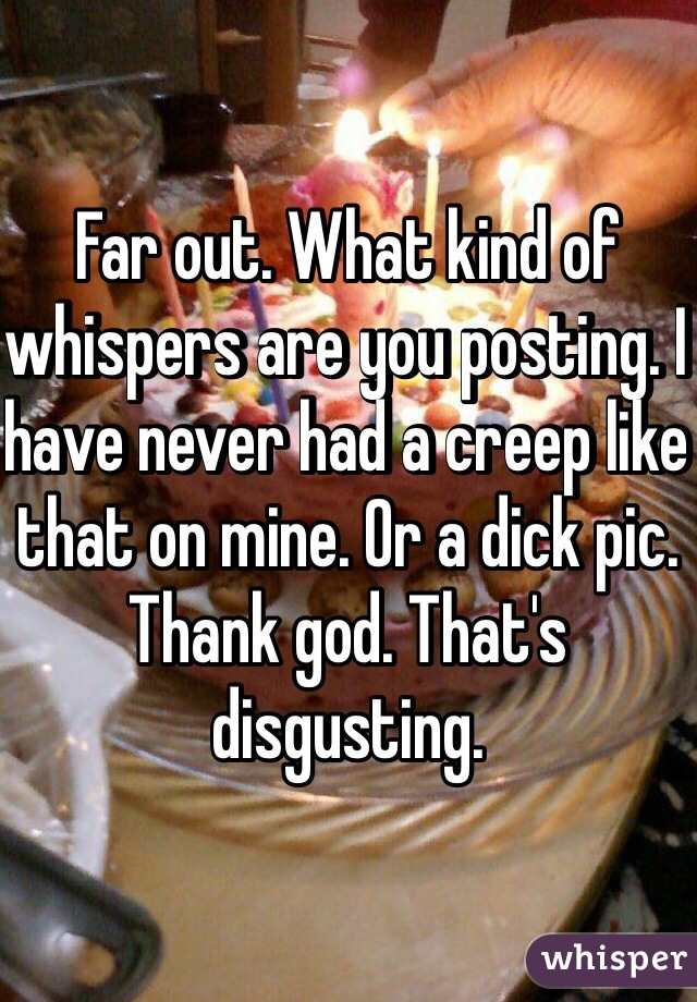 Far out. What kind of whispers are you posting. I have never had a creep like that on mine. Or a dick pic. Thank god. That's disgusting. 