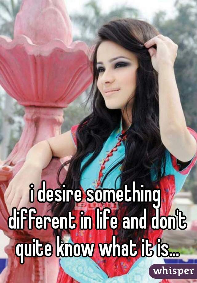 i desire something different in life and don't quite know what it is...