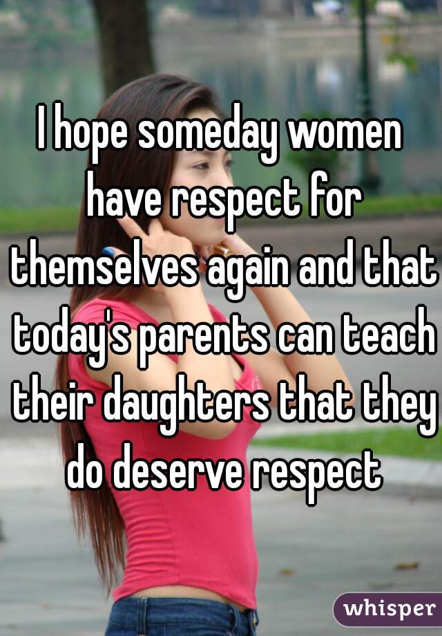 I hope someday women have respect for themselves again and that today's parents can teach their daughters that they do deserve respect
