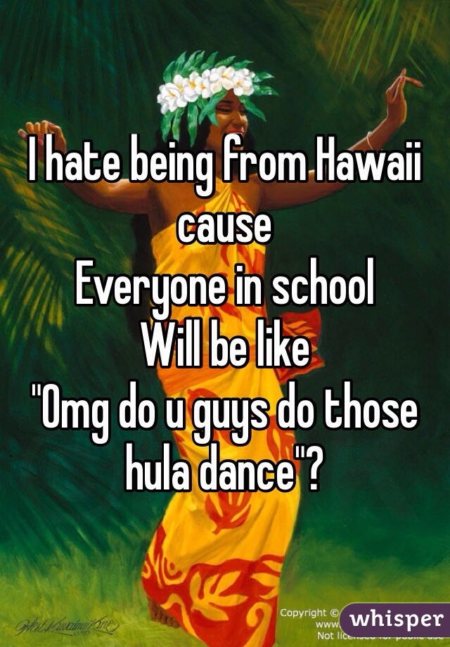 I hate being from Hawaii cause 
Everyone in school 
Will be like 
"Omg do u guys do those hula dance"?
