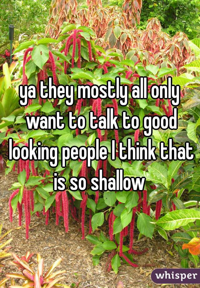 ya they mostly all only want to talk to good looking people I think that is so shallow 