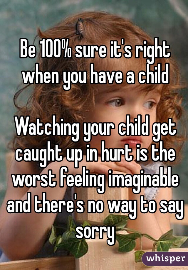 Be 100% sure it's right when you have a child

Watching your child get caught up in hurt is the worst feeling imaginable and there's no way to say sorry