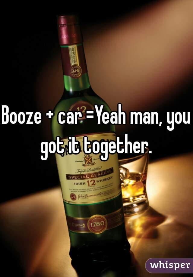 Booze + car =Yeah man, you got it together. 