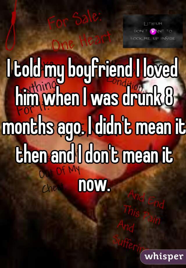 I told my boyfriend I loved him when I was drunk 8 months ago. I didn't mean it then and I don't mean it now.