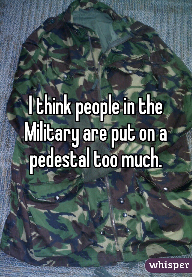 I think people in the Military are put on a pedestal too much. 