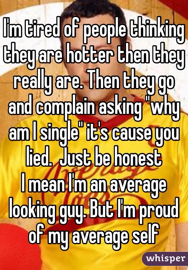 I'm tired of people thinking they are hotter then they really are. Then they go and complain asking "why am I single" it's cause you lied.  Just be honest
I mean I'm an average looking guy. But I'm proud of my average self 