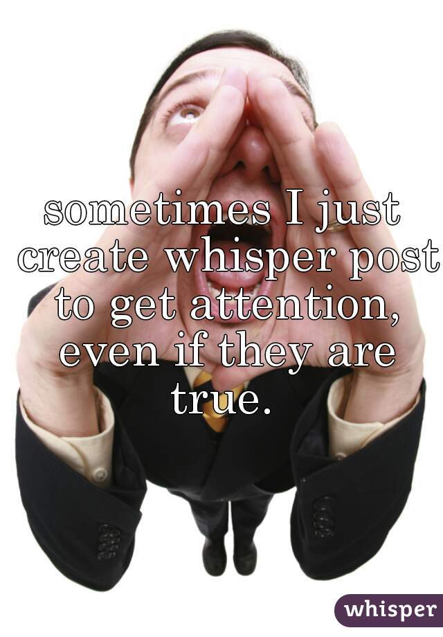 sometimes I just create whisper post to get attention, even if they are true. 