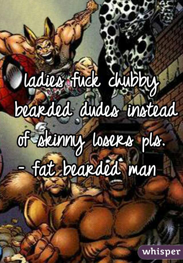 ladies fuck chubby bearded dudes instead of skinny losers pls. 
- fat bearded man 