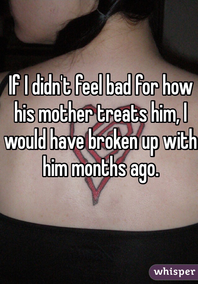 If I didn't feel bad for how his mother treats him, I would have broken up with him months ago. 